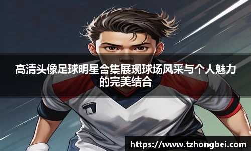 高清头像足球明星合集展现球场风采与个人魅力的完美结合